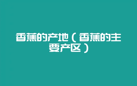 香蕉的产地（香蕉的主要产区）-会东网