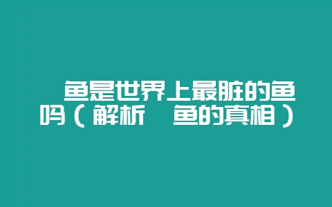 鲈鱼是世界上最脏的鱼吗(解析鲈鱼的真相)-会东网