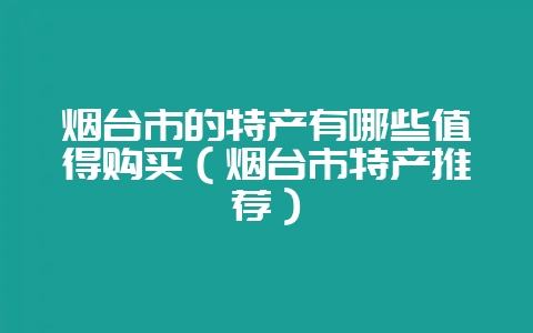 烟台市的特产有哪些值得购买(烟台市特产推荐)-会东网