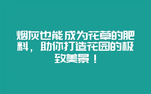 烟灰也能成为花草的肥料，助你打造花园的极致美景！-会东网