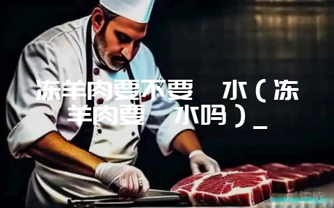 冻羊肉要不要焯水(冻羊肉要焯水吗)_-会东网