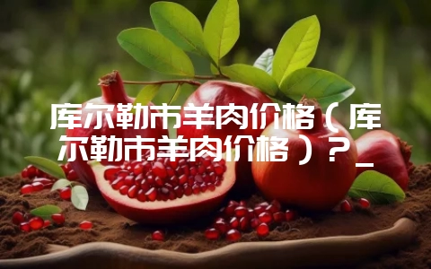 库尔勒市羊肉价格（库尔勒市羊肉价格）？_-会东网