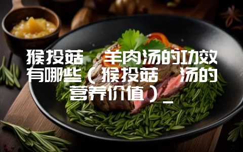 猴头菇炖羊肉汤的功效有哪些(猴头菇炖汤的营养价值)_插图 猴头菇炖羊肉汤的功效有哪些(猴头菇炖汤的营养价值)_插图