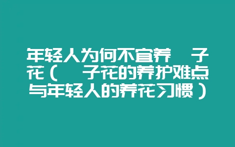 年轻人为何不宜养栀子花（栀子花的养护难点与年轻人的养花习惯）-会东网