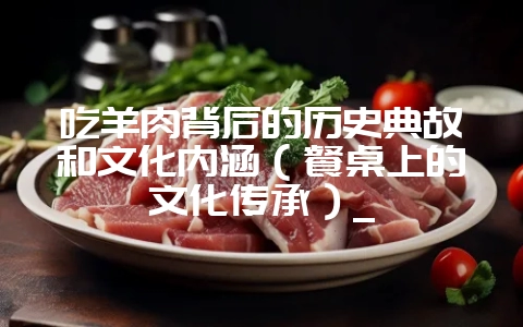 吃羊肉背后的历史典故和文化内涵(餐桌上的文化传承)_-会东网