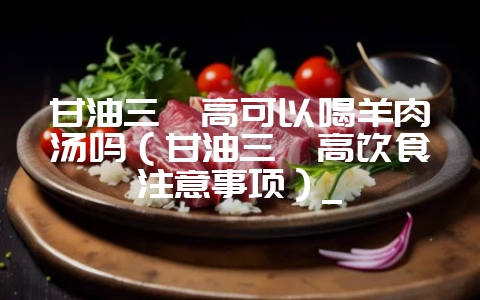 甘油三酯高可以喝羊肉汤吗(甘油三酯高饮食注意事项)_-会东网