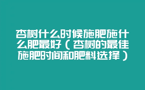 杏树什么时候施肥施什么肥最好（杏树的最佳施肥时间和肥料选择）-会东网
