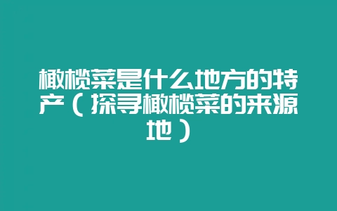 橄榄菜是什么地方的特产(探寻橄榄菜的来源地)-会东网