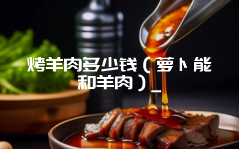烤羊肉多少钱（萝卜能和羊肉）_-会东网