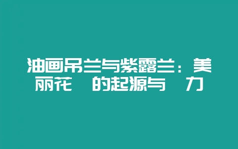 油画吊兰与紫露兰：美丽花卉的起源与魅力-会东网