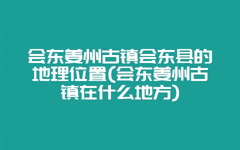 会东姜州古镇会东县的地理位置(会东姜州古镇在什么地方)-会东网