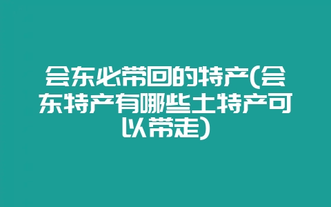 会东必带回的特产(会东特产有哪些土特产可以带走)-会东网
