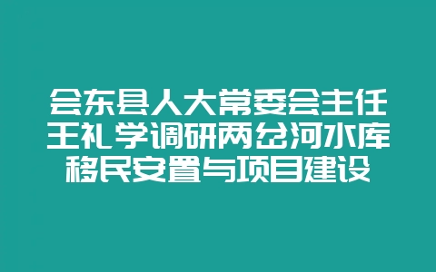 会东县人大常委会主任王礼学调研两岔河水库移民安置与项目建设-会东网