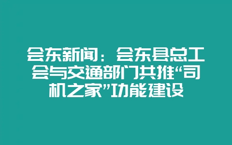 会东新闻：会东县总工会与交通部门共推“司机之家”功能建设-会东网