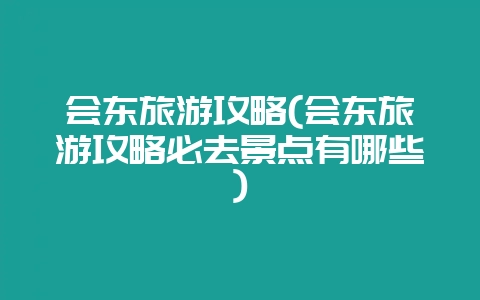 会东旅游攻略(会东旅游攻略必去景点有哪些)-会东网