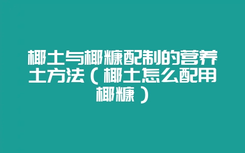 椰土与椰糠配制的营养土方法（椰土怎么配用椰糠）-会东网