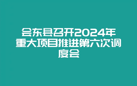 会东县召开2024年重大项目推进第六次调度会-会东网