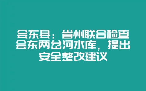 会东县：省州联合检查会东两岔河水库，提出安全整改建议-会东网