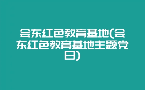 会东红色教育基地(会东红色教育基地主题党日)-会东网