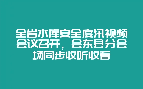 全省水库安全度汛视频会议召开，会东县分会场同步收听收看-会东网