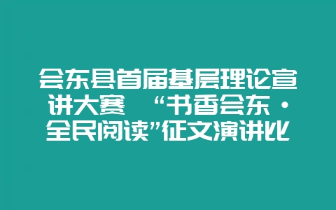 会东县首届基层理论宣讲大赛暨“书香会东·全民阅读”征文演讲比赛圆满落幕-会东网