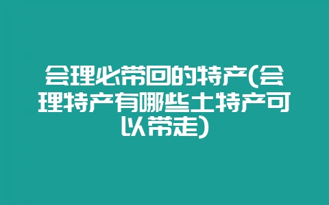 会理必带回的特产(会理特产有哪些土特产可以带走)-会东网