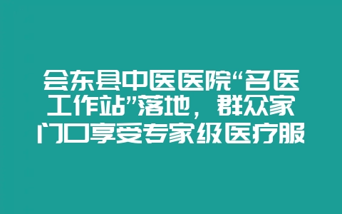 会东县中医医院“名医工作站”落地,群众家门口享受专家级医疗服务-会东网