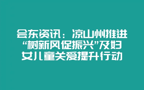 会东资讯:凉山州推进“树新风促振兴”及妇女儿童关爱提升行动-会东网