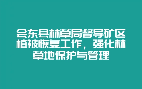 会东县林草局督导矿区植被恢复工作,强化林草地保护与管理-会东网